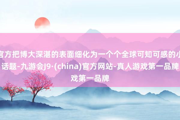 官方把博大深湛的表面细化为一个个全球可知可感的小话题-九游会J9·(china)官方网站-真人游戏第一品牌