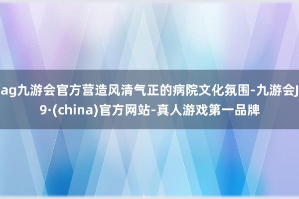 ag九游会官方营造风清气正的病院文化氛围-九游会J9·(china)官方网站-真人游戏第一品牌