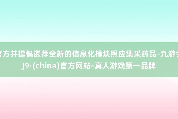 官方并提倡遴荐全新的信息化模块照应集采药品-九游会J9·(china)官方网站-真人游戏第一品牌