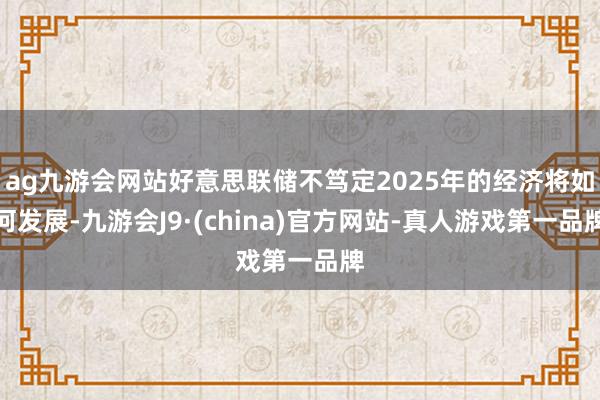 ag九游会网站好意思联储不笃定2025年的经济将如何发展-九游会J9·(china)官方网站-真人游戏第一品牌