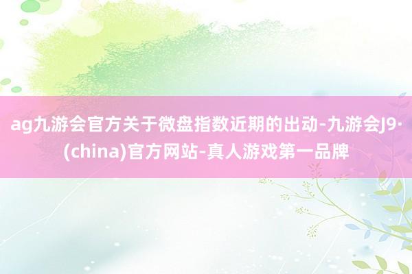 ag九游会官方关于微盘指数近期的出动-九游会J9·(china)官方网站-真人游戏第一品牌