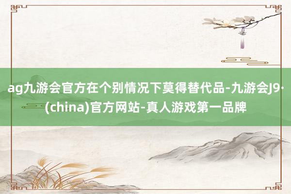 ag九游会官方在个别情况下莫得替代品-九游会J9·(china)官方网站-真人游戏第一品牌