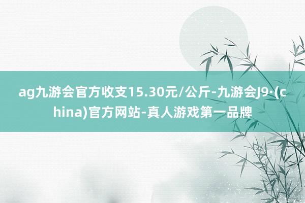 ag九游會官方收支15.30元/公斤-九游會J9·(china)官方網(wǎng)站-真人游戲第一品牌