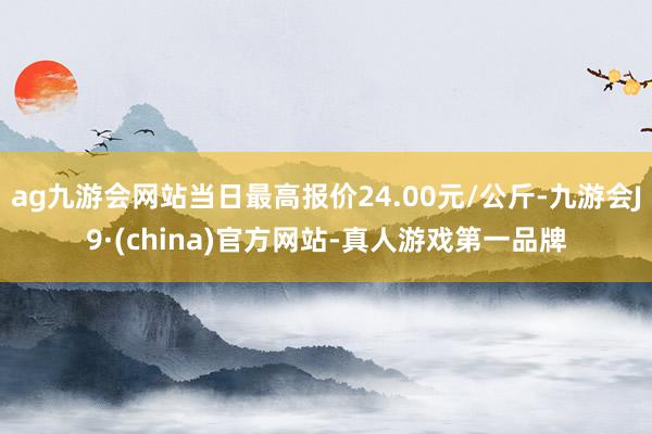 ag九游會網(wǎng)站當(dāng)日最高報價24.00元/公斤-九游會J9·(china)官方網(wǎng)站-真人游戲第一品牌