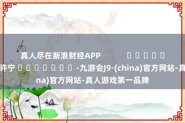真人尽在新浪财经APP            						连累裁剪：王许宁 							-九游会J9·(china)官方网站-真人游戏第一品牌