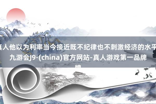 真人他以为利率当今接近既不纪律也不刺激经济的水平-九游会J9·(china)官方网站-真人游戏第一品牌