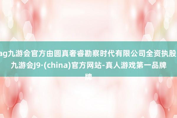 ag九游會官方由圓真奢?？辈鞎r代有限公司全資執(zhí)股-九游會J9·(china)官方網(wǎng)站-真人游戲第一品牌