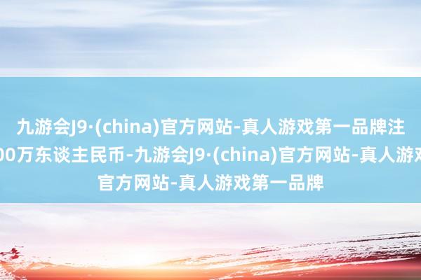 九游會J9·(china)官方網站-真人游戲第一品牌注冊老本1000萬東談主民幣-九游會J9·(china)官方網站-真人游戲第一品牌