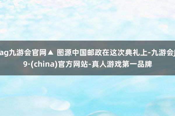 ag九游會官網▲ 圖源中國郵政在這次典禮上-九游會J9·(china)官方網站-真人游戲第一品牌