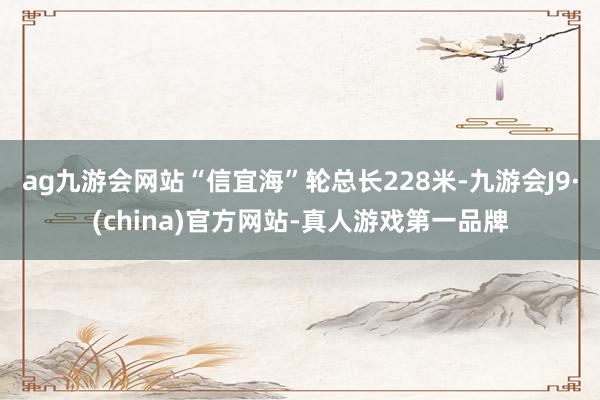 ag九游會(huì)網(wǎng)站“信宜海”輪總長(zhǎng)228米-九游會(huì)J9·(china)官方網(wǎng)站-真人游戲第一品牌