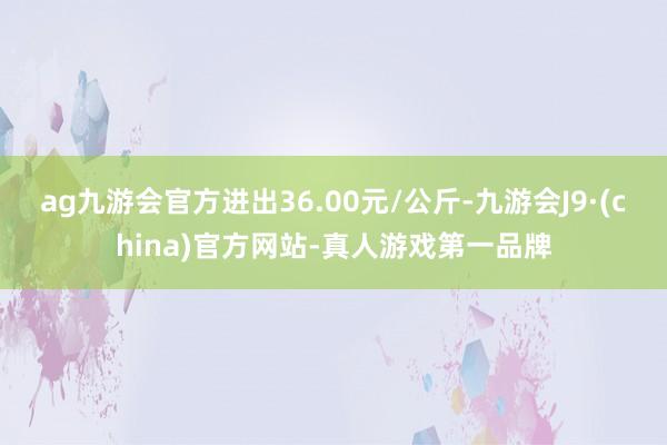 ag九游會(huì)官方進(jìn)出36.00元/公斤-九游會(huì)J9·(china)官方網(wǎng)站-真人游戲第一品牌