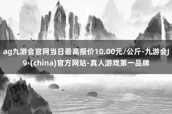 ag九游會官網當日最高報價10.00元/公斤-九游會J9·(china)官方網站-真人游戲第一品牌