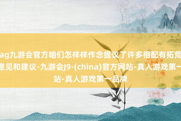 ag九游会官方咱们怎样样作念提议了许多相配有拓荒性的意见和建议-九游会J9·(china)官方网站-真人游戏第一品牌