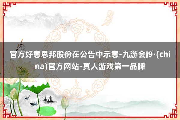 官方好意思邦股份在公告中示意-九游会J9·(china)官方网站-真人游戏第一品牌