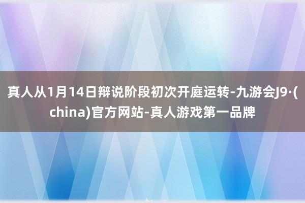 真人从1月14日辩说阶段初次开庭运转-九游会J9·(china)官方网站-真人游戏第一品牌