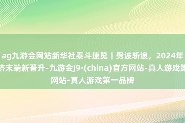 ag九游会网站新华社泰斗速览｜劈波斩浪，2024年中国经济末端新晋升-九游会J9·(china)官方网站-真人游戏第一品牌