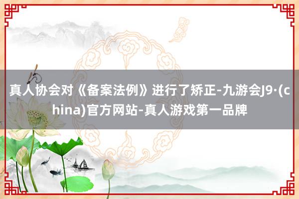 真人协会对《备案法例》进行了矫正-九游会J9·(china)官方网站-真人游戏第一品牌