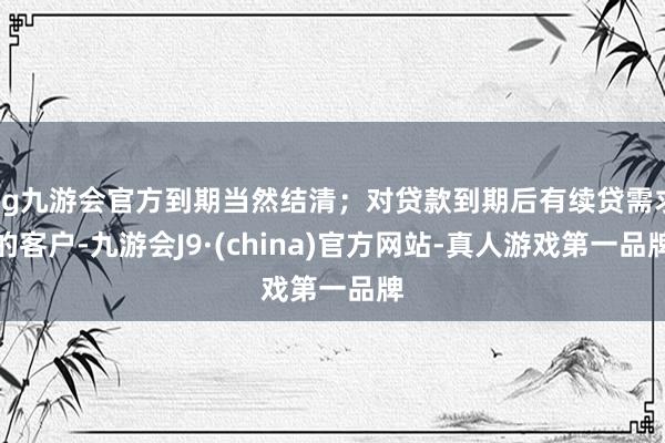 ag九游会官方到期当然结清；对贷款到期后有续贷需求的客户-九游会J9·(china)官方网站-真人游戏第一品牌