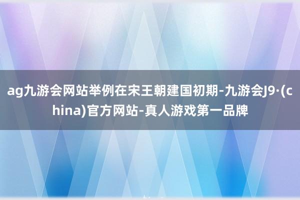 ag九游会网站举例在宋王朝建国初期-九游会J9·(china)官方网站-真人游戏第一品牌