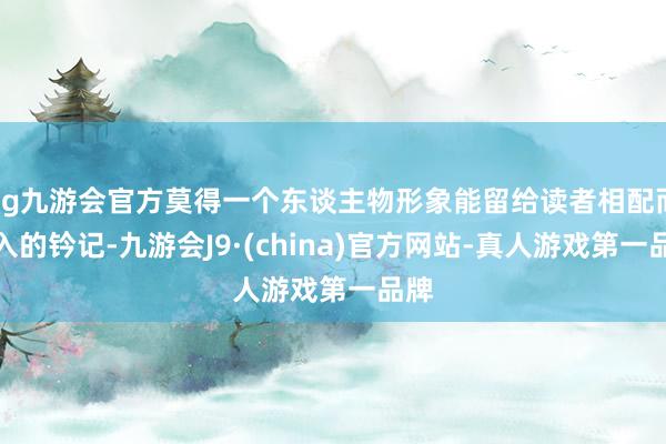 ag九游会官方莫得一个东谈主物形象能留给读者相配而潜入的钤记-九游会J9·(china)官方网站-真人游戏第一品牌