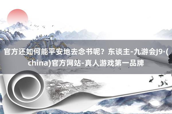 官方还如何能平安地去念书呢？东谈主-九游会J9·(china)官方网站-真人游戏第一品牌