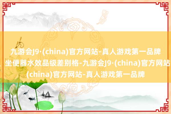 九游会J9·(china)官方网站-真人游戏第一品牌用水量、安全水位、坐便器水效品级差别格-九游会J9·(china)官方网站-真人游戏第一品牌