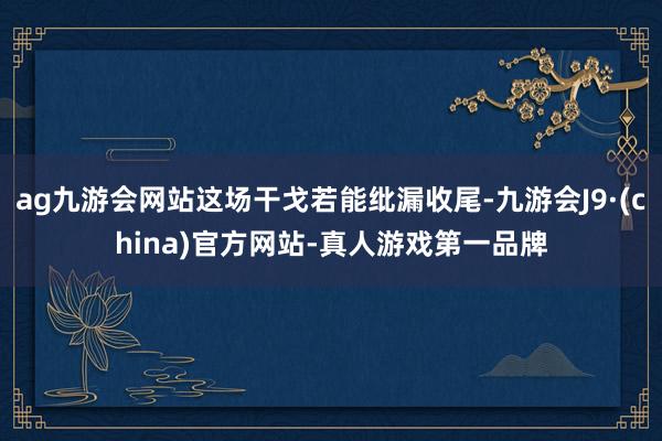 ag九游会网站这场干戈若能纰漏收尾-九游会J9·(china)官方网站-真人游戏第一品牌