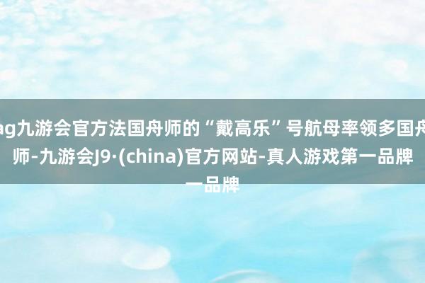 ag九游会官方法国舟师的“戴高乐”号航母率领多国舟师-九游会J9·(china)官方网站-真人游戏第一品牌