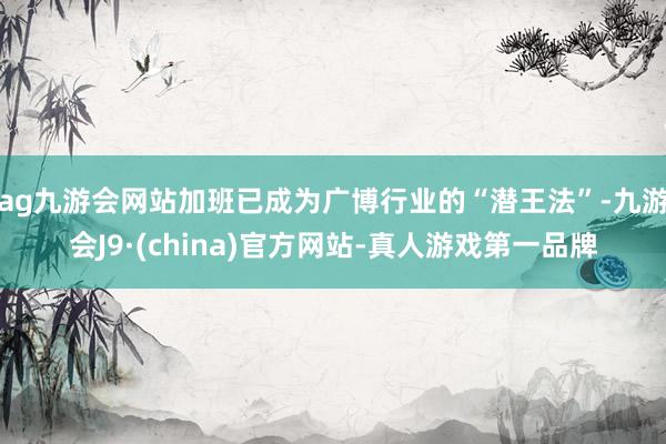ag九游会网站加班已成为广博行业的“潜王法”-九游会J9·(china)官方网站-真人游戏第一品牌