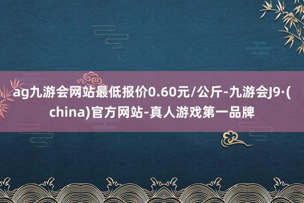 ag九游会网站最低报价0.60元/公斤-九游会J9·(china)官方网站-真人游戏第一品牌