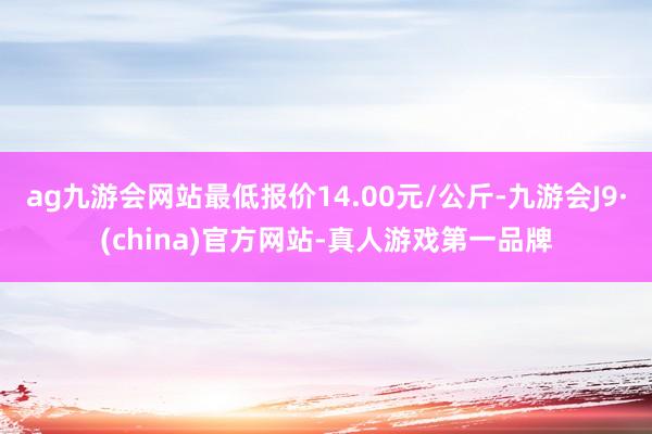 ag九游会网站最低报价14.00元/公斤-九游会J9·(china)官方网站-真人游戏第一品牌