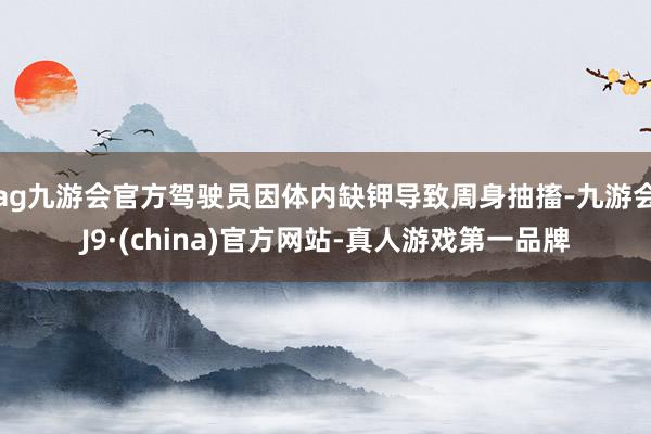 ag九游会官方驾驶员因体内缺钾导致周身抽搐-九游会J9·(china)官方网站-真人游戏第一品牌