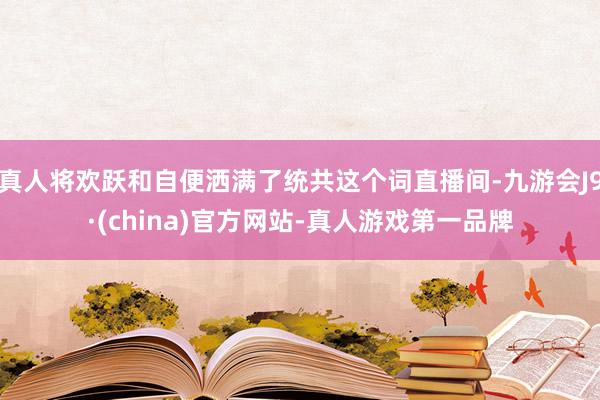 真人将欢跃和自便洒满了统共这个词直播间-九游会J9·(china)官方网站-真人游戏第一品牌