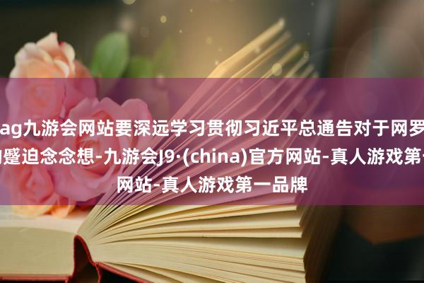 ag九游会网站要深远学习贯彻习近平总通告对于网罗强国的蹙迫念念想-九游会J9·(china)官方网站-真人游戏第一品牌