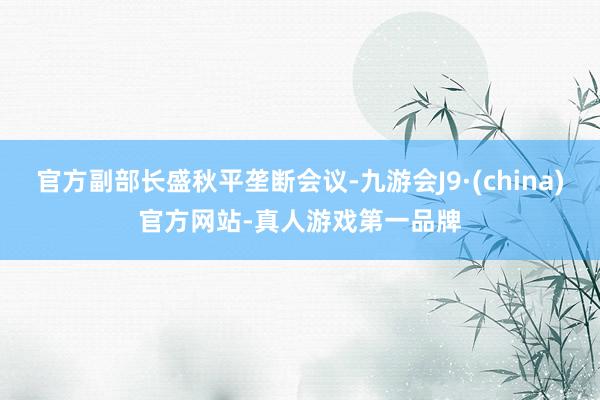官方副部长盛秋平垄断会议-九游会J9·(china)官方网站-真人游戏第一品牌