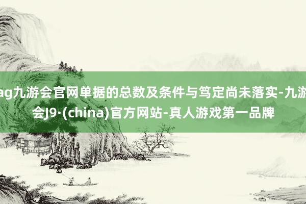 ag九游会官网单据的总数及条件与笃定尚未落实-九游会J9·(china)官方网站-真人游戏第一品牌