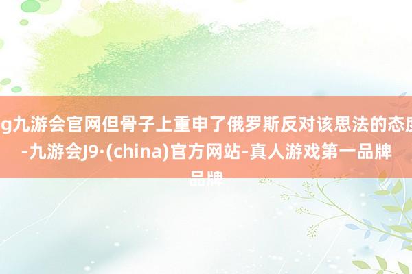 ag九游會(huì)官網(wǎng)但骨子上重申了俄羅斯反對該思法的態(tài)度-九游會(huì)J9·(china)官方網(wǎng)站-真人游戲第一品牌