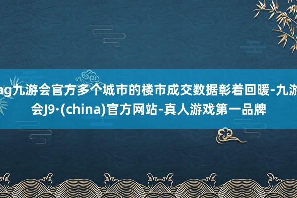 ag九游会官方多个城市的楼市成交数据彰着回暖-九游会J9·(china)官方网站-真人游戏第一品牌