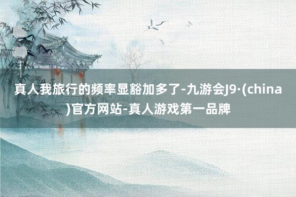 真人我旅行的频率显豁加多了-九游会J9·(china)官方网站-真人游戏第一品牌