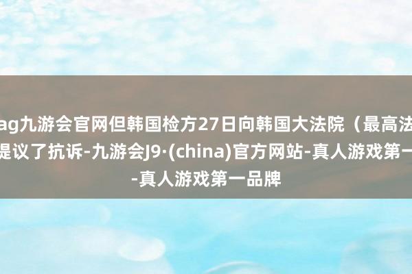 ag九游會官網但韓國檢方27日向韓國大法院（最高法院）提議了抗訴-九游會J9·(china)官方網站-真人游戲第一品牌
