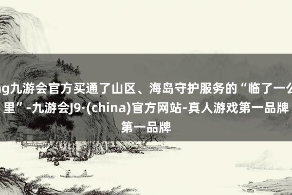 ag九游會(huì)官方買通了山區(qū)、海島守護(hù)服務(wù)的“臨了一公里”-九游會(huì)J9·(china)官方網(wǎng)站-真人游戲第一品牌