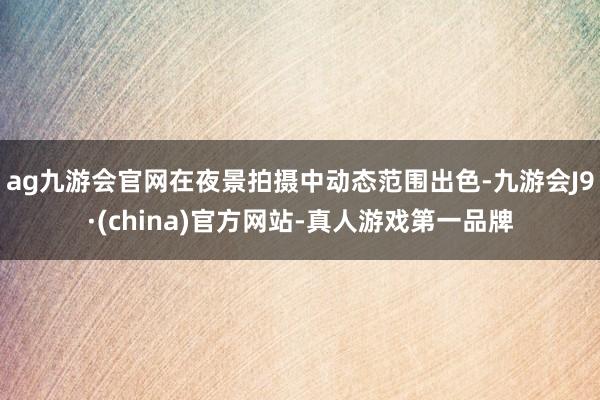 ag九游會官網在夜景拍攝中動態范圍出色-九游會J9·(china)官方網站-真人游戲第一品牌