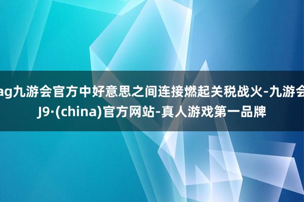 ag九游會官方中好意思之間連接燃起關稅戰火-九游會J9·(china)官方網站-真人游戲第一品牌