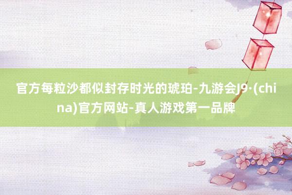 官方每粒沙都似封存時光的琥珀-九游會J9·(china)官方網站-真人游戲第一品牌