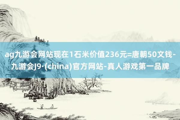 ag九游會(huì)網(wǎng)站現(xiàn)在1石米價(jià)值236元=唐朝50文錢-九游會(huì)J9·(china)官方網(wǎng)站-真人游戲第一品牌