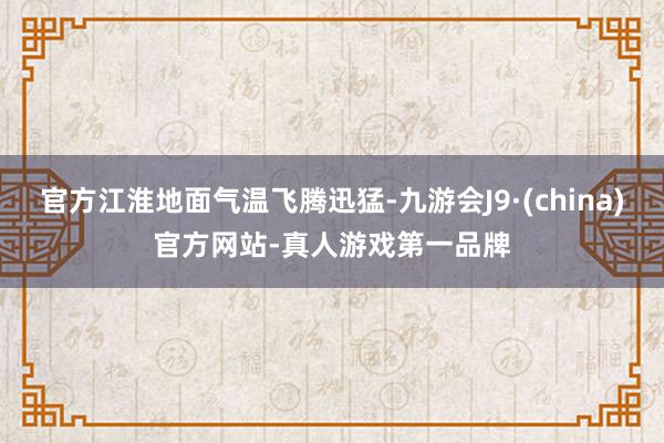 官方江淮地面氣溫飛騰迅猛-九游會J9·(china)官方網站-真人游戲第一品牌