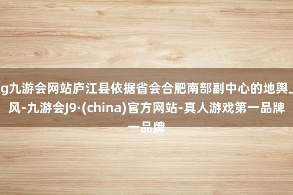 ag九游會網站廬江縣依據省會合肥南部副中心的地輿上風-九游會J9·(china)官方網站-真人游戲第一品牌