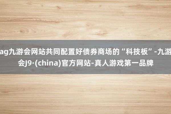 ag九游會網(wǎng)站共同配置好債券商場的“科技板”-九游會J9·(china)官方網(wǎng)站-真人游戲第一品牌