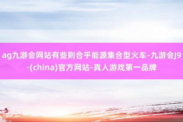 ag九游会网站有些则合乎能源集合型火车-九游会J9·(china)官方网站-真人游戏第一品牌