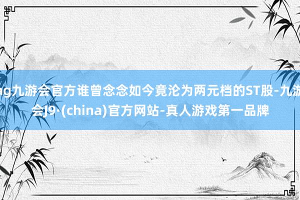 ag九游会官方谁曾念念如今竟沦为两元档的ST股-九游会J9·(china)官方网站-真人游戏第一品牌